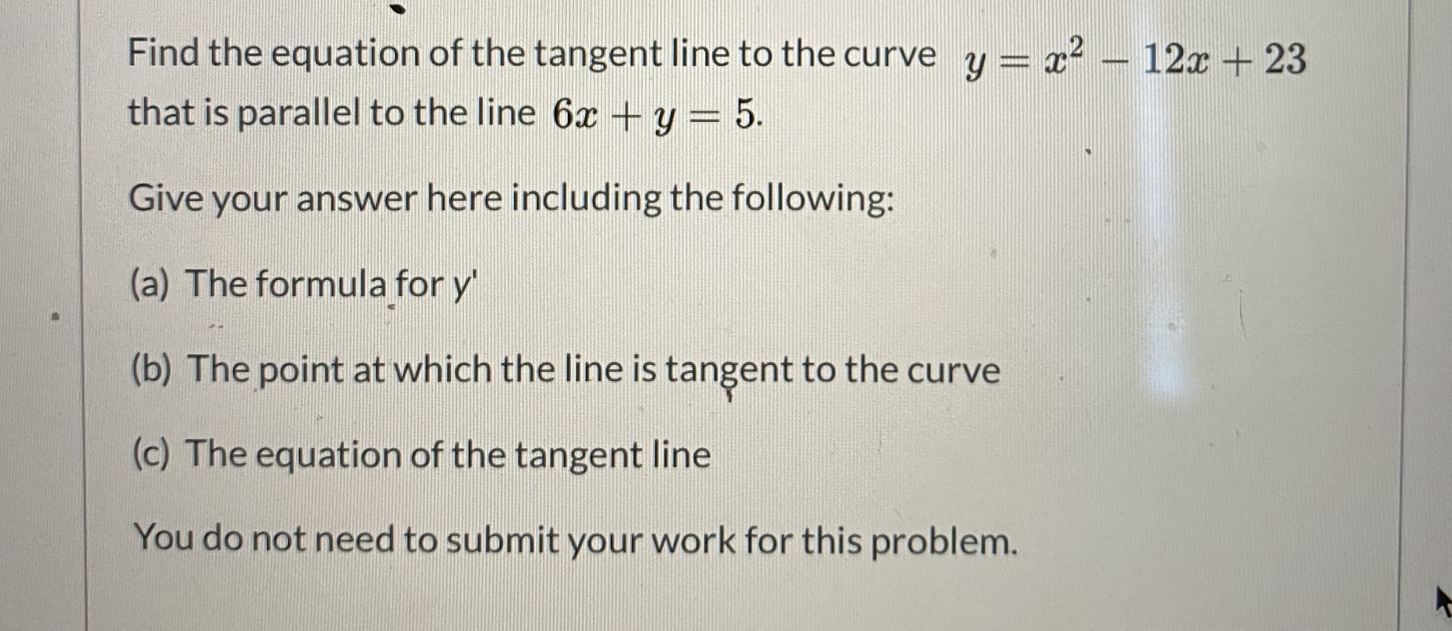 Find the equation of the tangent line to the curve y = x? – 12x + 23
that is parallel to the line 6x + y = 5.
Give your answer here including the following:
(a) The formula for y'
