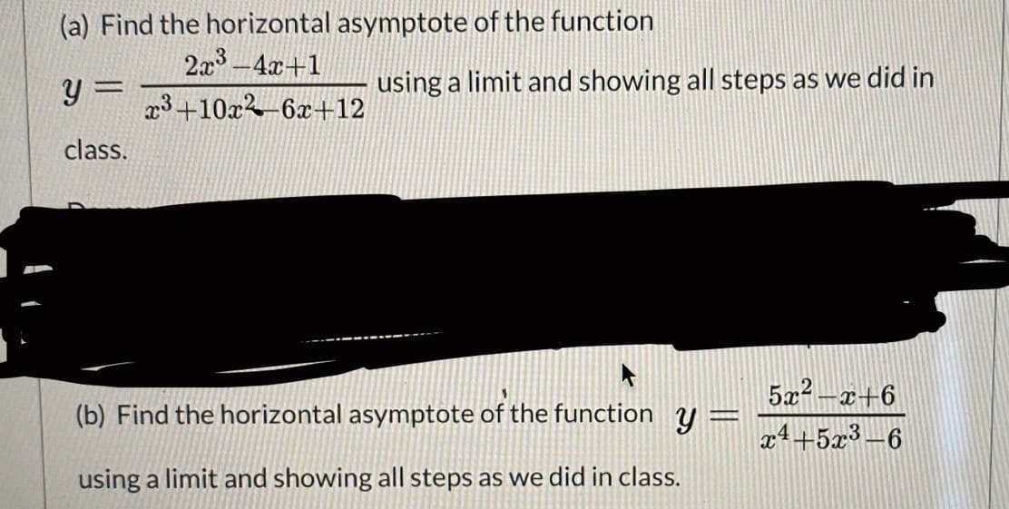 (a) Find the horizontal asymptote of the function
2x -4x+1
3+10x-6x+12
y =
using a limit and showing all steps as we did in
class.
5x? -x+6
(b) Find the horizontal asymptote of the function y=
x4+5x3-6
using a limit and showing all steps as we did in class.
