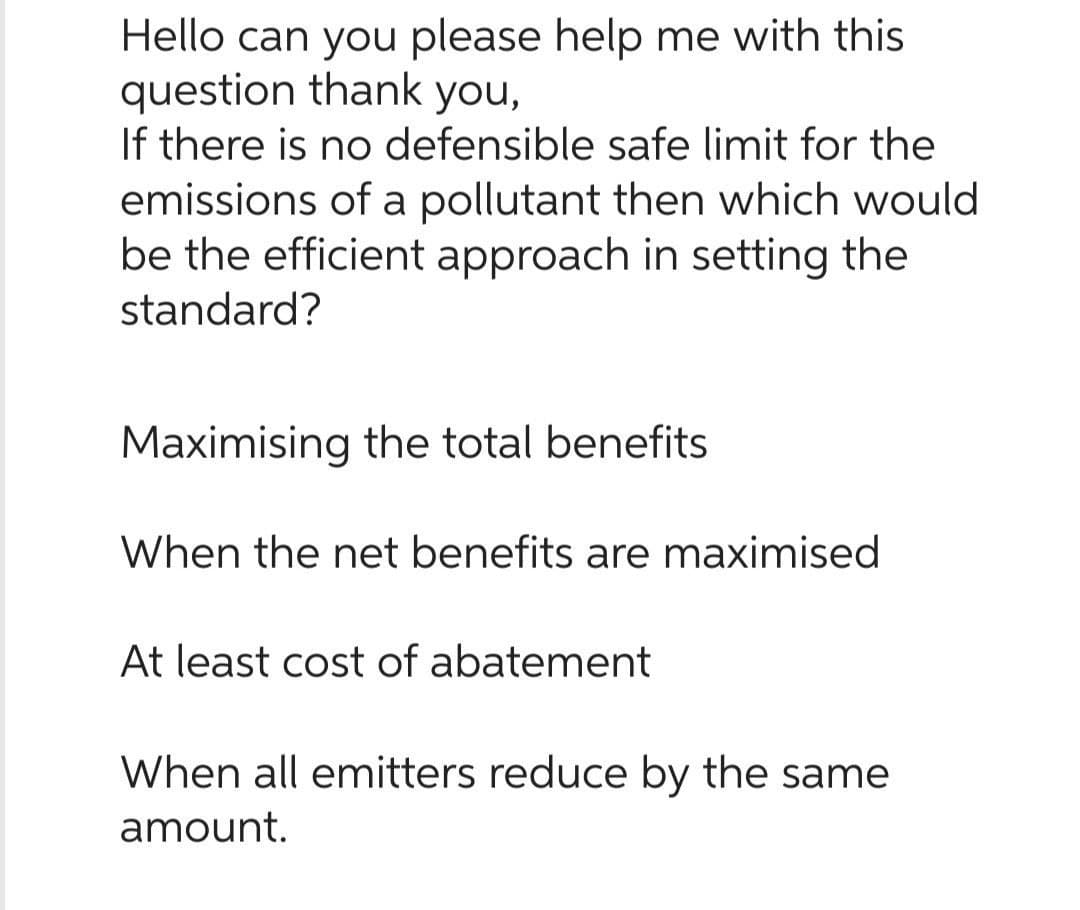 Hello can you please help me with this
question thank you,
If there is no defensible safe limit for the
emissions of a pollutant then which would
be the efficient approach in setting the
standard?
Maximising the total benefits
When the net benefits are maximised
At least cost of abatement
When all emitters reduce by the same
amount.