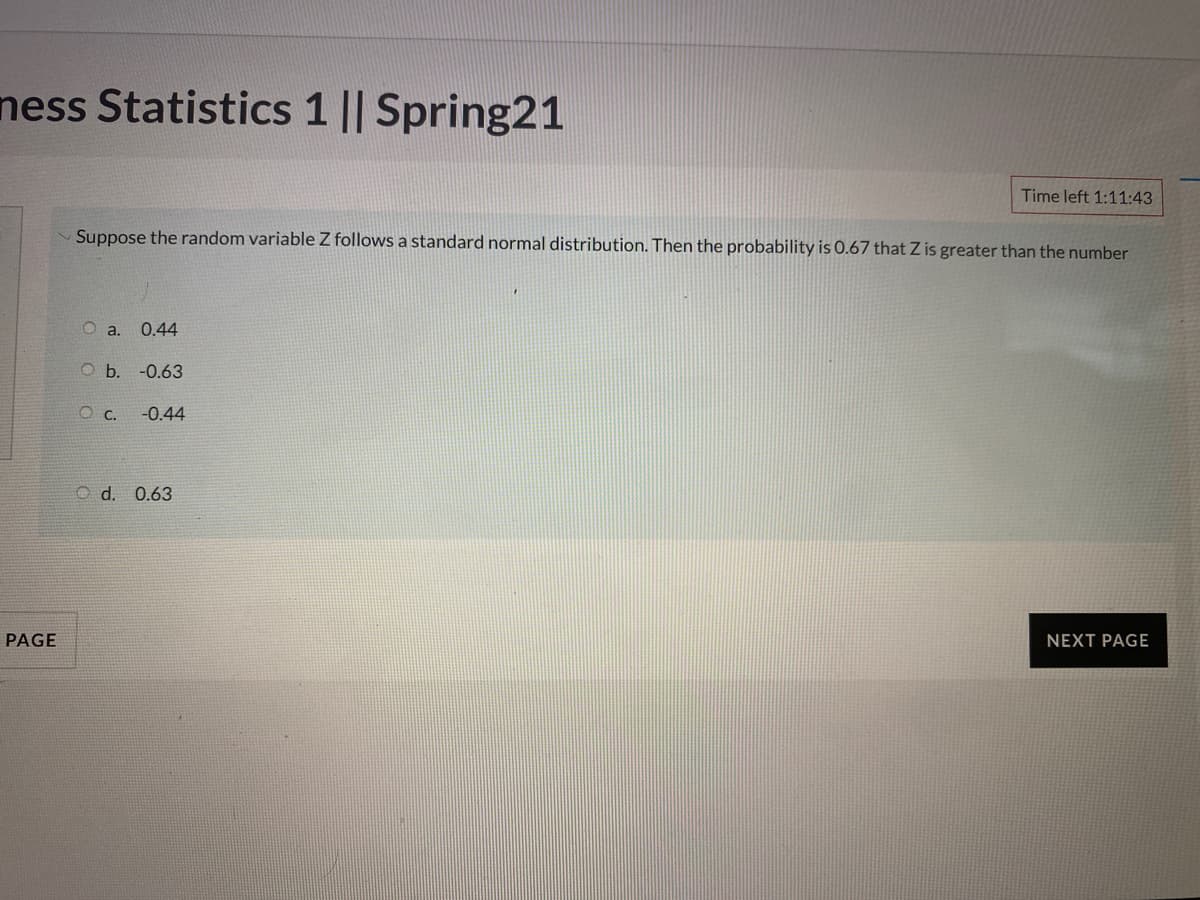 ness Statistics 1 || Spring21
Time left 1:11:43
Suppose the random variable Z follows a standard normal distribution. Then the probability is 0.67 that Z is greater than the number
0.44
Ob.
-0.63
O c.
-0.44
O d. 0.63
PAGE
NEXT PAGE
