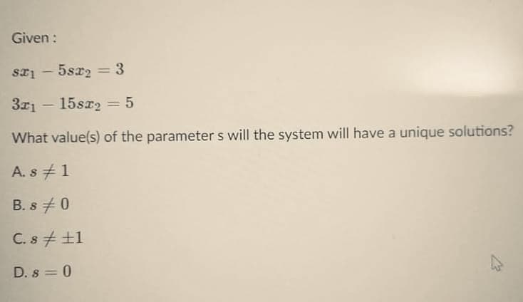 Given :
sa1 – 5sx2
%3D
-
3x1 - 15sr2 = 5
|3D
What value(s) of the parameter s will the system will have a unique solutions?
A. s +1
B. s 0
C. s + ±1
D. s = 0
