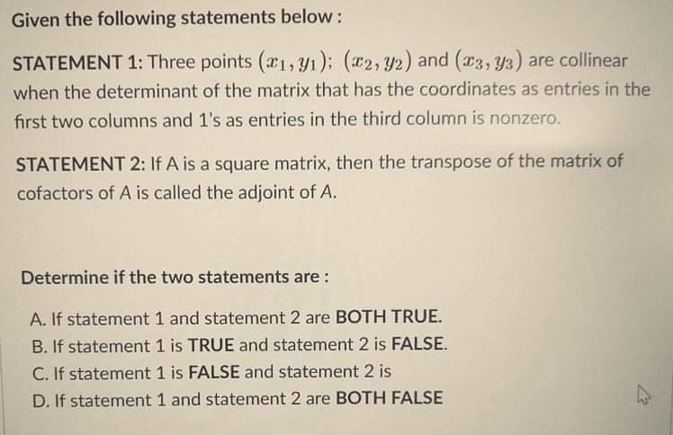 Given the following statements below:
STATEMENT 1: Three points (1, Y1); (2, Y2) and (a3, y3) are collinear
when the determinant of the matrix that has the coordinates as entries in the
first two columns and 1's as entries in the third column is nonzero.
STATEMENT 2: If A is a square matrix, then the transpose of the matrix of
cofactors of A is called the adjoint of A.
Determine if the two statements are :
A. If statement 1 and statement 2 are BOTH TRUE.
B. If statement 1 is TRUE and statement 2 is FALSE.
C. If statement 1 is FALSE and statement 2 is
D. If statement 1 and statement 2 are BOTH FALSE
