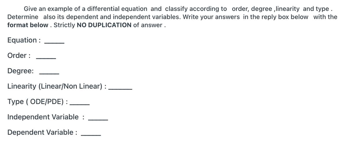 Give an example of a differential equation and classify according to order, degree ,linearity and type.
Determine also its dependent and independent variables. Write your answers in the reply box below with the
format below . Strictly NO DUPLICATION of answer .
Equation :
Order :
Degree:
Linearity (Linear/Non Linear) :
Type ( ODE/PDE) :.
Independent Variable :
Dependent Variable :
