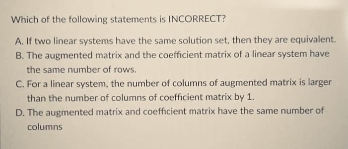 Which of the following statements is INCORRECT?
A. If two linear systems have the same solution set, then they are equivalent.
B. The augmented matrix and the coefficient matrix of a linear system have
the same number of rows.
C. For a linear system, the number of columns of augmented matrix is larger
than the number of columns of coefficient matrix by 1.
D. The augmented matrix and coefficient matrix have the same number of
columns
