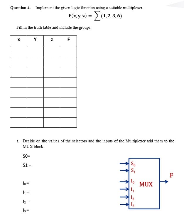 Question 4. Implement the given logic function using a suitable multiplexer.
F(x, y, 2) = (1,2,3,6)
Fill in the truth table and include the groups.
Y
F
a. Decide on the values of the selectors and the inputs of the Multiplexer add them to the
MUX block.
SO=
S1 =
So
F
lo =
MUX
I2
I3
12 =
13 =
个↑↑

