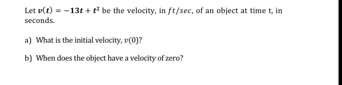 Let v(t) =
= -13t + t? be the velocity, in ft/sec, of an object at time t, in
seconds.
a) What is the initial velocity, v(0)?
b) When does the object have a velocity of zero?
