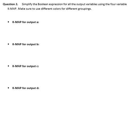 Question 2. Simplify the Boolean expression for all the output variables using the four variable
K-MAP. Make sure to use different colors for different groupings.
• K-MAP for output a:
• K-MAP for output b:
• K-MAP for output c:
• K-MAP for output d:

