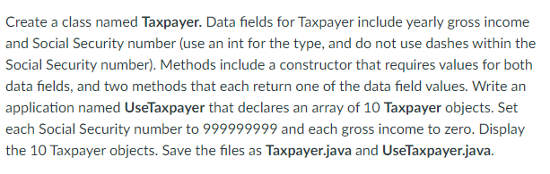 Create a class named Taxpayer. Data fields for Taxpayer include yearly gross income
and Social Security number (use an int for the type, and do not use dashes within the
Social Security number). Methods include a constructor that requires values for both
data fields, and two methods that each return one of the data field values. Write an
application named UseTaxpayer that declares an array of 10 Taxpayer objects. Set
each Social Security number to 999999999 and each gross income to zero. Display
the 10 Taxpayer objects. Save the files as Taxpayer.java and UseTaxpayer.java.
