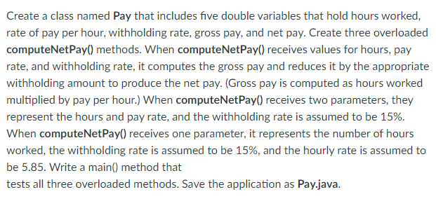 Create a class named Pay that includes five double variables that hold hours worked,
rate of pay per hour, withholding rate, gross pay, and net pay. Create three overloaded
computeNetPay() methods. When computeNetPay() receives values for hours, pay
rate, and withholding rate, it computes the gross pay and reduces it by the appropriate
withholding amount to produce the net pay. (Gross pay is computed as hours worked
multiplied by pay per hour.) When computeNetPay() receives two parameters, they
represent the hours and pay rate, and the withholding rate is assumed to be 15%.
When computeNetPay() receives one parameter, it represents the number of hours
worked, the withholding rate is assumed to be 15%, and the hourly rate is assumed to
be 5.85. Write a main() method that
tests all three overloaded methods. Save the application as Pay.java.
