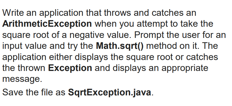 Write an application that throws and catches an
ArithmeticException when you attempt to take the
square root of a negative value. Prompt the user for an
input value and try the Math.sqrt() method on it. The
application either displays the square root or catches
the thrown Exception and displays an appropriate
message.
Save the file as SqrtException.java.
