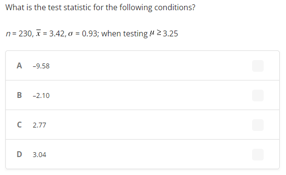 What is the test statistic for the following conditions?
n = 230, x= 3.42, σ = 0.93; when testing μ ≥ 3.25
A
-9.58
B
-2.10
C
2.77
D 3.04