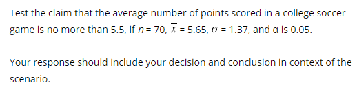 Test the claim that the average number of points scored in a college soccer
game is no more than 5.5, if n = 70, x= 5.65, 0 = 1.37, and a is 0.05.
Your response should include your decision and conclusion in context of the
scenario.