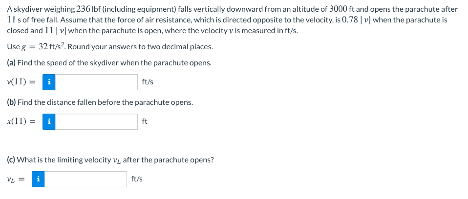 A skydiver weighing 236 Ibf (including equipment) falls vertically downward from an altitude of 3000 ft and opens the parachute after
11 s of free fall. Assume that the force of air resistance, which is directed opposite to the velocity, is 0.78| v| when the parachute is
closed and 11 | v| when the parachute is open, where the velocity v is measured in ft/s.
Use g = 32 ft/s?. Round your answers to two decimal places.
(a) Find the speed of the skydiver when the parachute opens.
v(11) = i
ft/s
(b) Find the distance fallen before the parachute opens.
x(11) = i
ft
(c) What is the limiting velocity v, after the parachute opens?
VL =
i
ft/s
