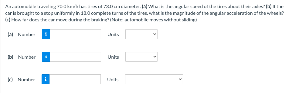 An automobile traveling 70.0 km/h has tires of 73.0 cm diameter. (a) What is the angular speed of the tires about their axles? (b) If the
car is brought to a stop uniformly in 18.0 complete turns of the tires, what is the magnitude of the angular acceleration of the wheels?
(c) How far does the car move during the braking? (Note: automobile moves without sliding)
(a) Number
i
Units
(b) Number
i
Units
(c) Number
i
Units
