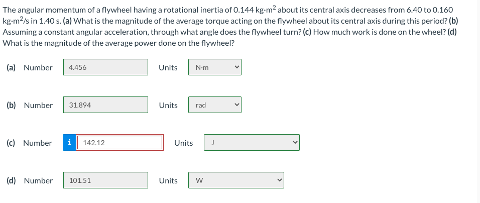 The angular momentum of a flywheel having a rotational inertia of 0.144 kg-m? about its central axis decreases from 6.40 to 0.160
kg-m2/s in 1.40 s. (a) What is the magnitude of the average torque acting on the flywheel about its central axis during this period? (b)
Assuming a constant angular acceleration, through what angle does the flywheel turn? (c) How much work is done on the wheel? (d)
What is the magnitude of the average power done on the flywheel?
(a) Number
4.456
Units
N-m
(b) Number
31.894
Units
rad
(c) Number
i
142.12
Units
J
(d) Number
101.51
Units
w

