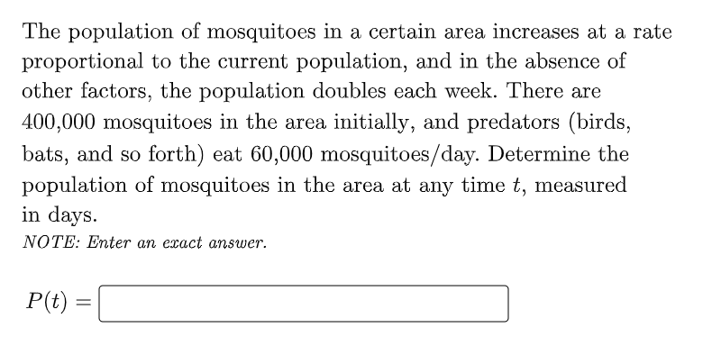 The population of mosquitoes in a certain area increases at a rate
proportional to the current population, and in the absence of
other factors, the population doubles each week. There are
400,000 mosquitoes in the area initially, and predators (birds,
bats, and so forth) eat 60,000 mosquitoes/day. Determine the
population of mosquitoes in the area at any time t, measured
in days.
NOTE: Enter an exact answer.
P(t) :
