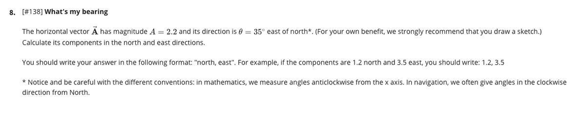 8. [#138] What's my bearing
The horizontal vector A has magnitude A = 2.2 and its direction is 0 = 35° east of north*. (For your own benefit, we strongly recommend that you draw a sketch.)
Calculate its components in the north and east directions.
You should write your answer in the following format: "north, east". For example, if the components are 1.2 north and 3.5 east, you should write: 1.2, 3.5
* Notice and be careful with the different conventions: in mathematics, we measure angles anticlockwise from the x axis. In navigation, we often give angles in the clockwise
direction from North.
