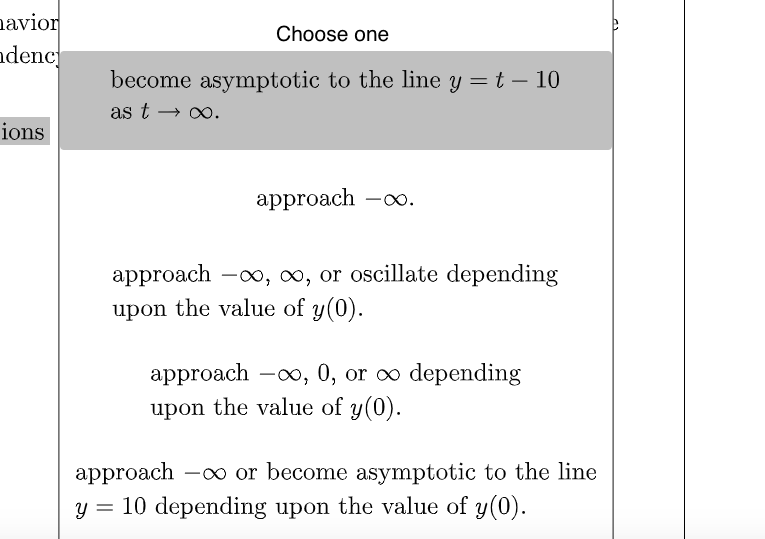 navior
ndenc
Choose one
become asymptotic to the line y = t – 10
as t → o.
ions
аpproach -o.
approach -x, ∞, or oscillate depending
upon the value of y(0).
approach -o, 0, or o depending
upon the value of y(0).
approach -o or become asymptotic to the line
y = 10 depending upon the value of y(0).
