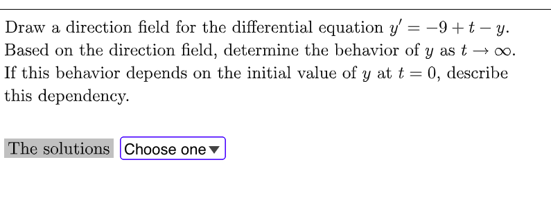 Draw a direction field for the differential equation y' = -9+t – y.
Based on the direction field, determine the behavior of y as t → 0o.
If this behavior depends on the initial value of y at t = 0, describe
this dependency.
The solutions Choose one ▼
