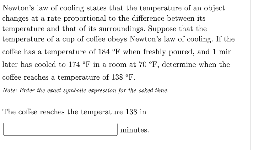Newton's law of cooling states that the temperature of an object
changes at a rate proportional to the difference between its
temperature and that of its surroundings. Suppose that the
temperature of a cup of coffee obeys Newton's law of cooling. If the
coffee has a temperature of 184 °F when freshly poured, and 1 min
later has cooled to 174 °F in a room at 70 °F, determine when the
coffee reaches a temperature of 138 °F.
Note: Enter the exact symbolic expression for the asked time.
The coffee reaches the temperature 138 in
minutes.
