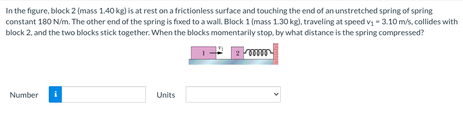 In the figure, block 2 (mass 1.40 kg) is at rest on a frictionless surface and touching the end of an unstretched spring of spring
constant 180 N/m. The other end of the spring is fixed to a wall. Block 1 (mass 1.30 kg), traveling at speed v1 = 3.10 m/s, collides with
block 2, and the two blocks stick together. When the blocks momentarily stop, by what distance is the spring compressed?
Number
i
Units
