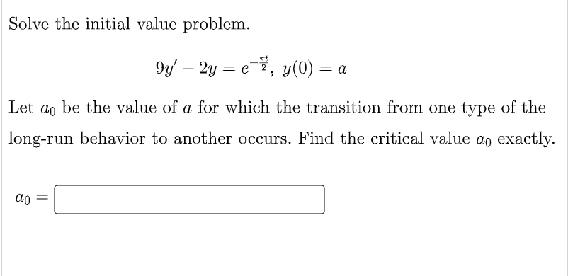 Solve the initial value problem.
9y' – 2y = e, y(0) = a
-
Let
ao
be the value of a for which the transition from one type of the
long-run behavior to another occurs. Find the critical value ao exactly.
ao
||

