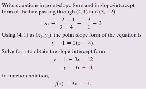 Write equations in point-slope form and in slope-intercept
form of the line passing through (4, 1) and (3, –2).
-2 – 1
-3
= 3
-1
m
3 - 4
Using (4, 1) as (x1, Yı), the point-slope form of the equation is
y - 1 = 3(x – 4).
Solve for y to obtain the slope-intercept form.
y - 1 = 3x – 12
y = 3x – 11
||
In function notation,
f(x) = 3x – 11.
Зх —
