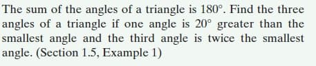 The sum of the angles of a triangle is 180°. Find the three
angles of a triangle if one angle is 20° greater than the
smallest angle and the third angle is twice the smallest
angle. (Section 1.5, Example 1)
