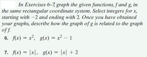 In Exercises 6-7, graph the given functions, f and g, in
the same rectangular coordinate system. Select integers for x,
starting with -2 and ending with 2. Once you have obtained
your graphs, describe how the graph of g is related to the graph
of f.
6. f(x) = x², g(xr) = x? – 1
7. f(x) = |x|, g(x) = |x| + 2
