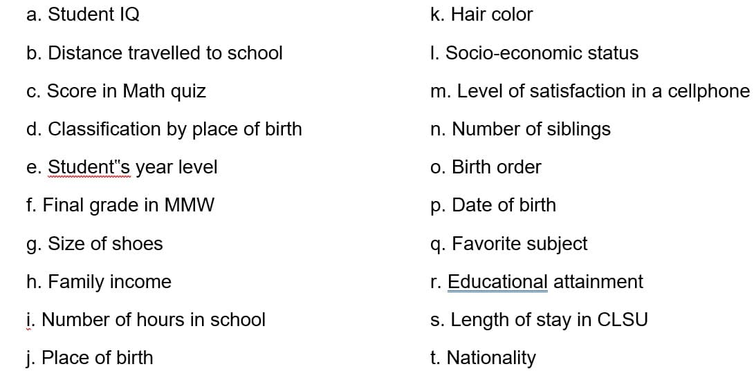 a. Student Q
k. Hair color
b. Distance travelled to school
I. Socio-economic status
c. Score in Math quiz
m. Level of satisfaction in a cellphone
d. Classification by place of birth
n. Number of siblings
e. Student"s year level
o. Birth order
f. Final grade in MMW
p. Date of birth
g. Size of shoes
q. Favorite subject
h. Family income
r. Educational attainment
i. Number of hours in school
s. Length of stay in CLS
j. Place of birth
t. Nationality
