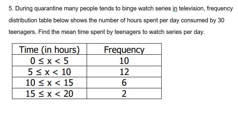 5. During quarantine many people tends to binge watch series in television, frequency
distribution table below shows the number of hours spent per day consumed by 30
teenagers. Find the mean time spent by teenagers to watch series per day.
Time (in hours)
0 <x < 5
5 < x < 10
10 < x < 15
15 < x < 20
Frequency
10
12
2
