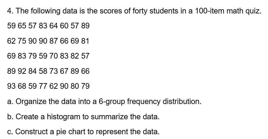 4. The following data is the scores of forty students in a 100-item math quiz.
59 65 57 83 64 60 57 89
62 75 90 90 87 66 69 81
69 83 79 59 70 83 82 57
89 92 84 58 73 67 89 66
93 68 59 77 62 90 80 79
a. Organize the data into a 6-group frequency distribution.
b. Create a histogram to summarize the data.
c. Construct a pie chart to represent the data.
