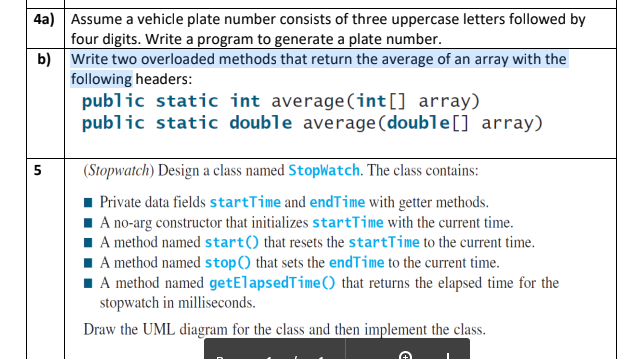 4a) Assume a vehicle plate number consists of three uppercase letters followed by
four digits. Write a program to generate a plate number.
b) Write two overloaded methods that return the average of an array with the
following headers:
public static int average(int[] array)
public static double average(double[] array)
(Stopwatch) Design a class named StopWatch. The class contains:
Private data fields startTime and endTime with getter methods.
I A no-arg constructor that initializes startTime with the current time.
I A method named start() that resets the startTime to the current time.
I A method named stop() that sets the endTime to the current time.
1 A method named getElapsedTime() that returns the elapsed time for the
stopwatch in milliseconds.
Draw the UML diagram for the class and then implement the class.
