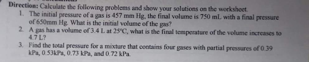 Direction: Calculate the following problems and show your solutions on the worksheet.
1. The initial pressure of a gas is 457 mm Hg, the final volume is 750 mL with a final pressure
of 650mm Hg. What is the initial volume of the gas?
2. A gas has a volume of 3.4 L at 25°C, what is the final temperature of the volume increases to
4.7 L?
3. Find the total pressure for a mixture that contains four gases with partial pressures of 0.39
kPa, 0.53kPa, 0.73 kPa, and 0.72 kPa.
