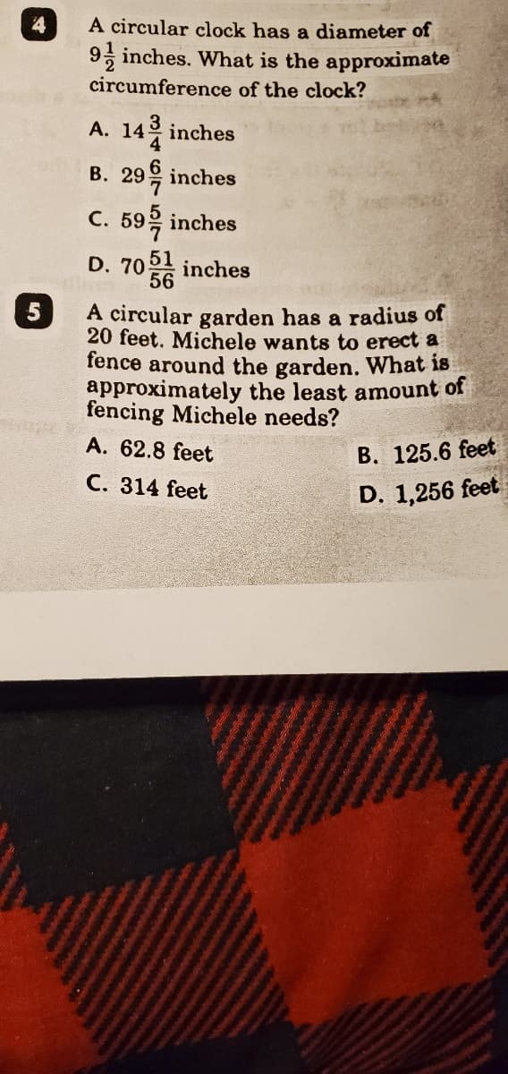 4
A circular clock has a diameter of
9, inches. What is the approximate
circumference of the clock?
A. 14은 inches
B. 29을 inches
C. 59을 inches
D. 70 inches
56
5
A circular garden has a radius of
20 feet. Michele wants to erect a
fence around the garden. What is
approximately the least amount of
fencing Michele needs?
A. 62.8 feet
B. 125.6 feet
C. 314 feet
D. 1,256 feet
