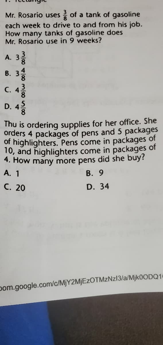 Mr. Rosario uses of a tank of gasoline
each week to drive to and from his job.
How many tanks of gasoline does
Mr. Rosario use in 9 weeks?
A. 3
8.
В. 3
C. 4
D. 42
Thu is ordering supplies for her office. She
orders 4 packages of pens and 5 packages
of highlighters. Pens come in packages of
10, and highlighters come in packages of
4. How many more pens did she buy?
В. 9
A. 1
C. 20
D. 34
pom.google.com/c/MjY2MjEzOTMzNzl3/a/Mjk0ODQ14
