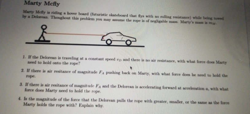 Marty Mcfly is riding a hover board (futuristic skateboard that flys with no rolling resistance) while being towed
by a Delorean. Thoughout this problem you may assume the rope is of negligable mass. Marty's mass is my.
1. If the Delorean is traveling at a constant speed ep and there is no air resistance, with what force does Marty
need to hold onto the rope?
2. If there is air resitance of magnitude FA pushing back on Marty, with what force does he need to hold the
rope.
3. If there is air resitance of magnit ude FA and the Delorean is accelerating forward at acceleration a, with what
force does Marty need to hold the rope.
4. Is the magnitude of the force that the Delorean pulls the rope with greater, smaller, or the same as the force
Marty holds the rope with? Explain why.
