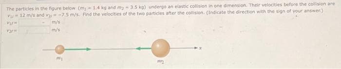 The particles in the figure below (m₁ = 1.4 kg and m₂ = 3.5 kg) undergo an elastic collision in one dimension. Their velocities before the collision are
V₁-12 m/s and v₂ -7.5 m/s. Find the velocities of the two particles after the collision. (Indicate the direction with the sign of your answer.)
Vip
Var
m/s
m/s
m₁
my