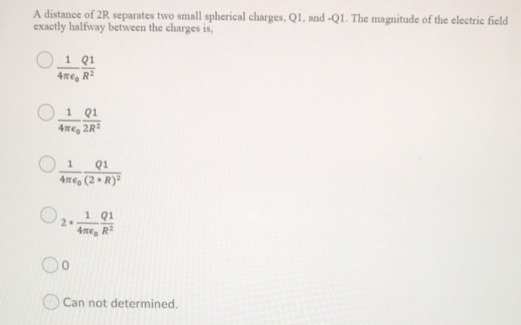 A distance of 2R separates two small spherical charges, Q1, and -Q1. The magnitude of the electric field
exactly halfway between the charges is,
1 Q1
4ne, R2
Q1
4ne, 2R2
Q1
4TE, (2 • R)²
1 Q1
4nE, R2
Can not determined.
