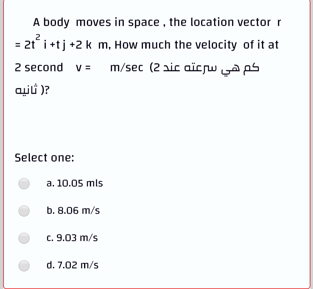 A body moves in space , the location vector r
2
= 2t i +tj +2 k m, How much the velocity of it at
2 second
V =
m/sec (2 aic aïcw ya ps
?) ثانيه
Select one:
a. 10.05 mls
b. 8.06 m/s
c. 9.03 m/s
d. 7.02 m/s
