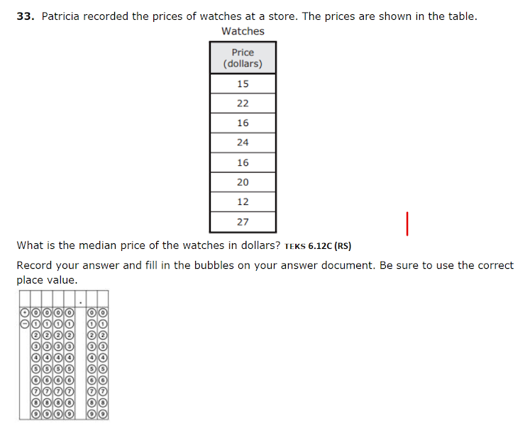 33. Patricia recorded the prices of watches at a store. The prices are shown in the table.
Watches
Price
(dollars)
15
22
16
24
16
20
12
27
What is the median price of the watches in dollars? TEKS 6.12C (RS)
Record your answer and fill in the bubbles on your answer document. Be sure to use the correct
place value.
000
