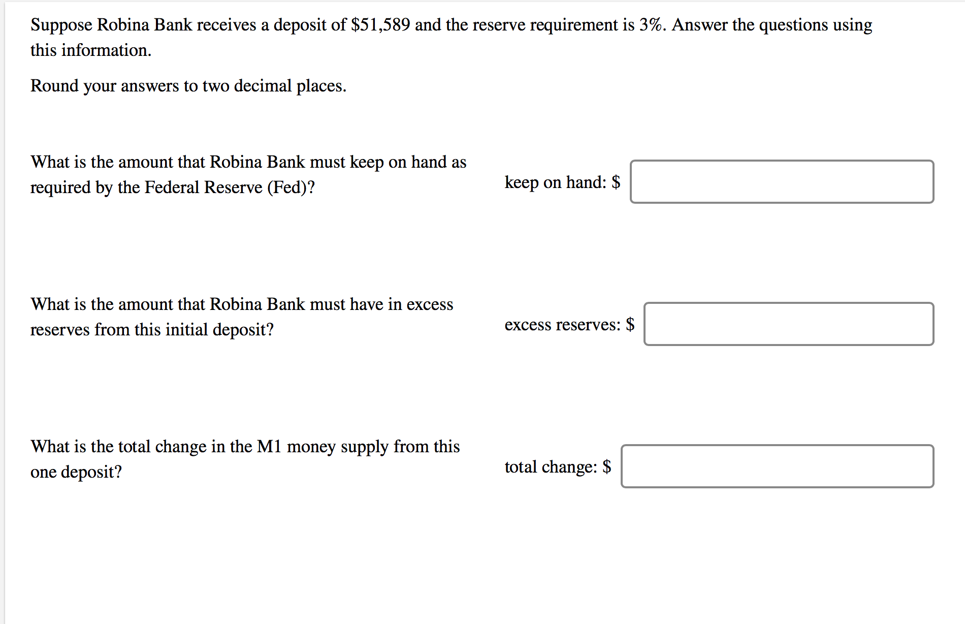 Suppose Robina Bank receives a deposit of $51,589 and the reserve requirement is 3%. Answer the questions using
this information.
Round your answers to two decimal places.
What is the amount that Robina Bank must keep on hand as
required by the Federal Reserve (Fed)?
keep on hand: $
What is the amount that Robina Bank must have in excess
reserves from this initial deposit?
excess reserves: $
What is the total change in the M1 money supply from this
one deposit?
total change: $
