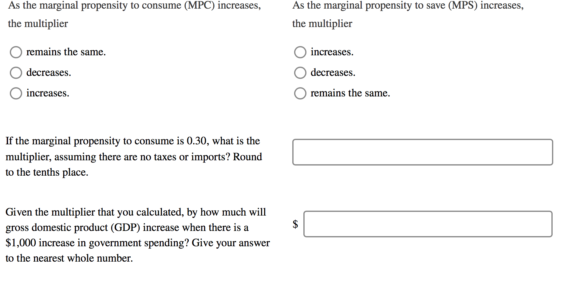 As the marginal propensity to consume (MPC) increases,
As the marginal propensity to save (MPS) increases,
the multiplier
the multiplier
remains the same.
increases.
decreases.
decreases.
increases.
remains the same.
If the marginal propensity to consume is 0.30, what is the
multiplier, assuming there are no taxes or imports? Round
to the tenths place.
