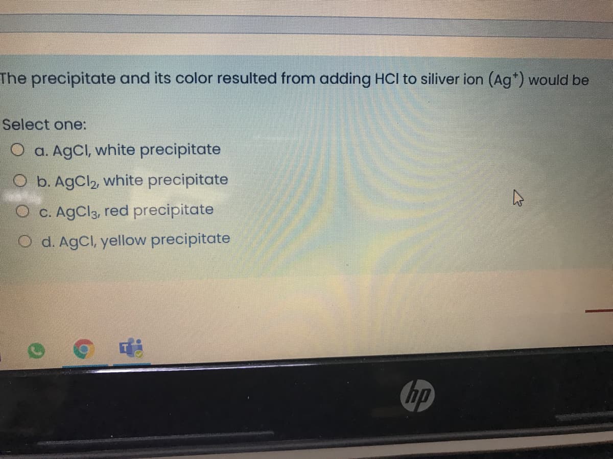 The precipitate and its color resulted from adding HCI to siliver ion (Ag*) would be
Select one:
O a. AgCl, white precipitate
O b. AgCl2, white precipitate
O C. AgCl3, red precipitate
O d. AgCl, yellow precipitate
