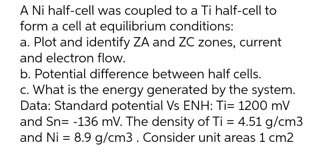 A Ni half-cell was coupled to a Ti half-cell to
form a cell at equilibrium conditions:
a. Plot and identify ZA and ZC zones, current
and electron flow.
b. Potential difference between half cells.
c. What is the energy generated by the system.
Data: Standard potential Vs ENH: Ti= 1200 mV
and Sn= -136 mV. The density of Ti = 4.51 g/cm3
and Ni = 8.9 g/cm3. Consider unit areas 1 cm2