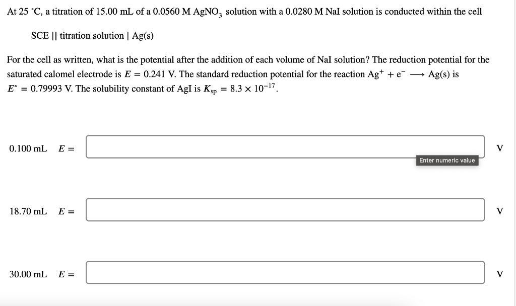 At 25 °C, a titration of 15.00 mL of a 0.0560 M AgNO3 solution with a 0.0280 M Nal solution is conducted within the cell
SCE || titration solution | Ag(s)
For the cell as written, what is the potential after the addition of each volume of Nal solution? The reduction potential for the
saturated calomel electrode is E = 0.241 V. The standard reduction potential for the reaction Ag+ + e Ag(s) is
E = 0.79993 V. The solubility constant of AgI is Kp = 8.3 × 10-¹7.
0.100 mL E =
18.70 mL
E =
30.00 mL E =
Enter numeric value
V
V
V