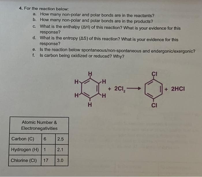 4. For the reaction below:
a.
How many non-polar and polar bonds are in the reactants?
b. How many non-polar and polar bonds are in the products?
c. What is the enthalpy (AH) of this reaction? What is your evidence for this
response?
d. What is the entropy (AS) of this reaction? What is your evidence for this
response?
e.
Is the reaction below spontaneous/non-spontaneous and endergonic/exergonic?
f. Is carbon being oxidized or reduced? Why?
Atomic Number &
Electronegativities
Carbon (C) 6
Hydrogen (H) 1
Chlorine (CI) 17
2.5
2.1
3.0
H
H
H
H
H
+
2CI, →
CI
+ 2HCI