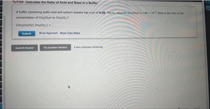 TUTOR Calculate the Ratio of Acid and Base in a Buffer
A buffer containing acetic acid and sodium acetate has a pH of 5.05. The Ka value for CH₂CO₂H is 1.80 x 105. What is the ratio of the
concentration of CH3CO₂H to CH3CO₂?
[CH3CO₂H]/[ CH3CO₂"]=
Submit
Submit Answer
Show Approach Show Tutor Steps
Try Another Version
9 item attempts remaining