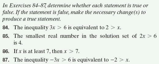 In Exercises 84-87, determine whether each statement is true or
false. If the statement is false, make the necessary change(s) to
produce a true statement.
84. The inequality 3x > 6 is equivalent to 2 > x.
85. The smallest real number in the solution set of 2x > 6
is 4.
86. If x is at least 7, then x> 7.
87. The inequality -3x > 6 is equivalent to -2 > x.
