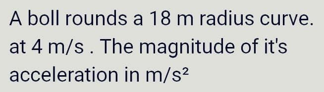 A boll rounds a 18 m radius curve.
at 4 m/s. The magnitude of it's
acceleration in m/s?
